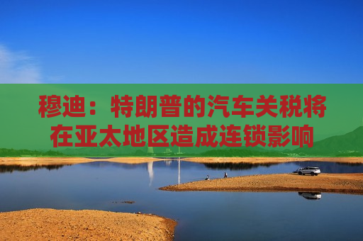 穆迪：特朗普的汽车关税将在亚太地区造成连锁影响