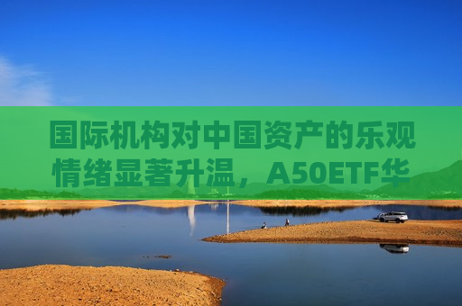 国际机构对中国资产的乐观情绪显著升温，A50ETF华宝（159596）获337万元净申购，半日涨0.62%成交额6727万