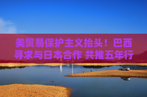 美贸易保护主义抬头！巴西寻求与日本合作 共推五年行动计划