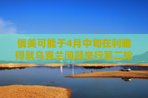 俄美可能于4月中旬在利雅得就乌克兰问题举行第二轮会谈