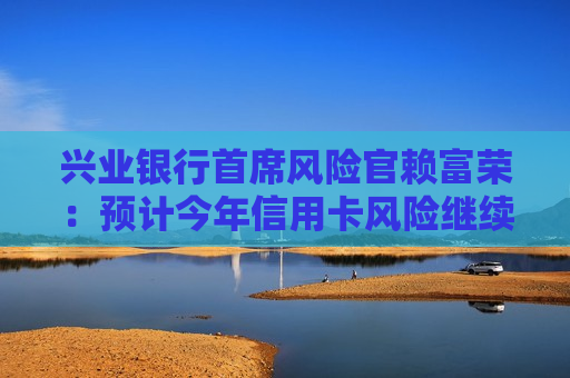 兴业银行首席风险官赖富荣：预计今年信用卡风险继续收敛，信用卡业务会逐步摆脱困境回到正轨