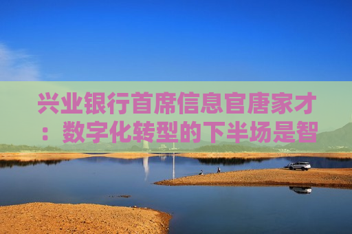 兴业银行首席信息官唐家才：数字化转型的下半场是智能化服务