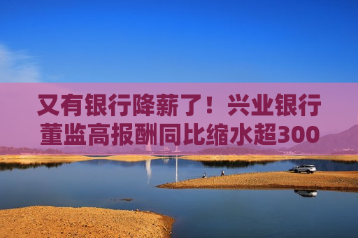 又有银行降薪了！兴业银行董监高报酬同比缩水超300万元