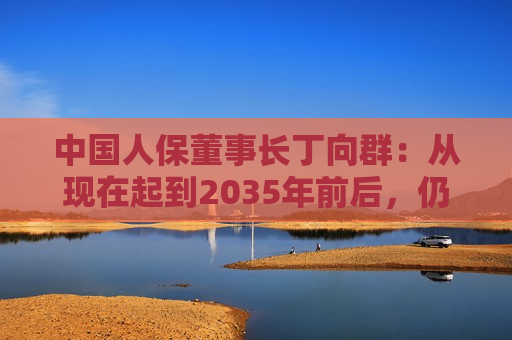 中国人保董事长丁向群：从现在起到2035年前后，仍然是保险业发展的重要战略机遇期