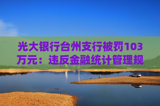 光大银行台州支行被罚103万元：违反金融统计管理规定，违反反假货币业务管理规定等