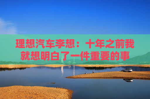 理想汽车李想：十年之前我就想明白了一件重要的事