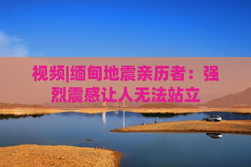 视频|缅甸地震亲历者：强烈震感让人无法站立  第1张