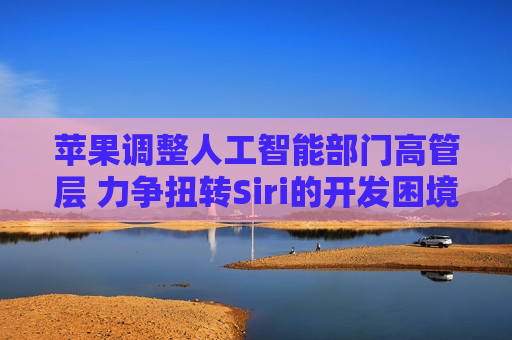苹果调整人工智能部门高管层 力争扭转Siri的开发困境