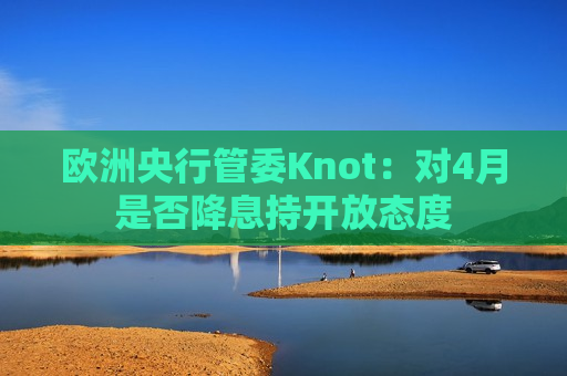 欧洲央行管委Knot：对4月是否降息持开放态度