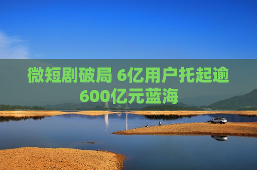 微短剧破局 6亿用户托起逾600亿元蓝海