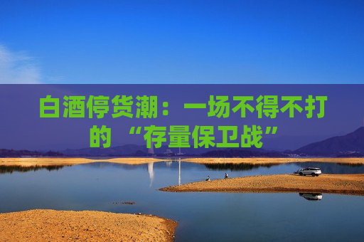 白酒停货潮：一场不得不打的 “存量保卫战”