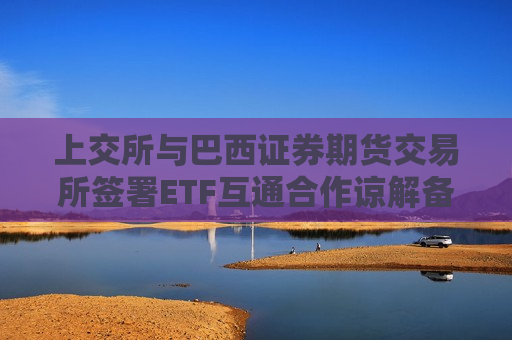 上交所与巴西证券期货交易所签署ETF互通合作谅解备忘录 推动中巴资本市场合作迈入新阶段