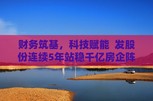 财务筑基，科技赋能  发股份连续5年站稳千亿房企阵营