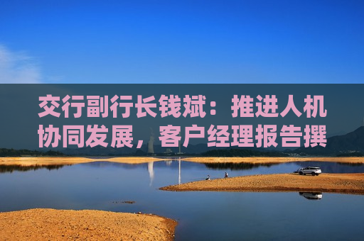 交行副行长钱斌：推进人机协同发展，客户经理报告撰写时间减少超过50%