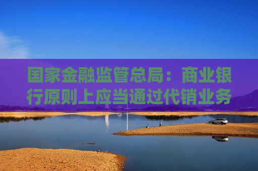国家金融监管总局：商业银行原则上应当通过代销业务管理系统进行销售