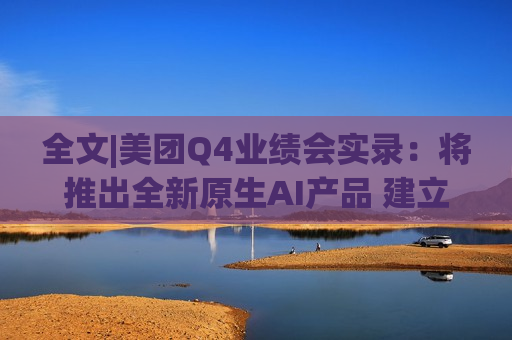 全文|美团Q4业绩会实录：将推出全新原生AI产品 建立内部大语言模型