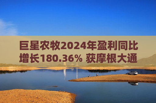 巨星农牧2024年盈利同比增长180.36% 获摩根大通、社保基金增持