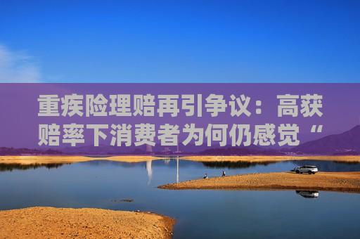 重疾险理赔再引争议：高获赔率下消费者为何仍感觉“理赔难”？