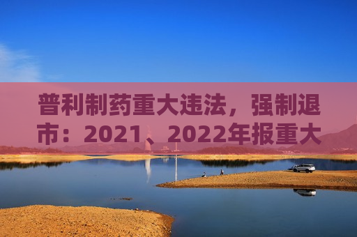 普利制药重大违法，强制退市：2021、2022年报重大虚假记载，连续两年虚增利润总额合计5亿元以上且占比超50%