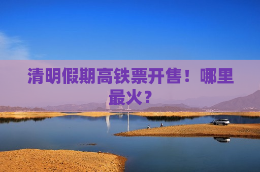 清明假期高铁票开售！哪里最火？