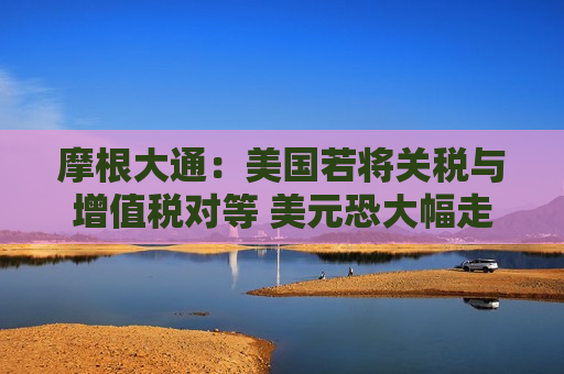 摩根大通：美国若将关税与增值税对等 美元恐大幅走强