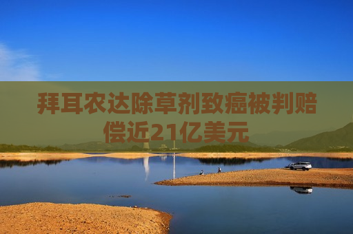 拜耳农达除草剂致癌被判赔偿近21亿美元