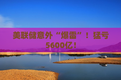 美联储意外“爆雷”！猛亏5600亿！