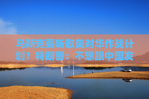 马斯克要听取美对华作战计划？特朗普：不想跟中国发生战争