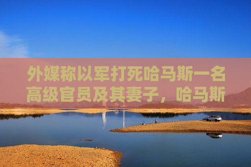 外媒称以军打死哈马斯一名高级官员及其妻子，哈马斯方面暂无回应