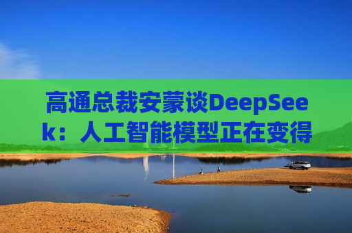 高通总裁安蒙谈DeepSeek：人工智能模型正在变得更小、更有能力