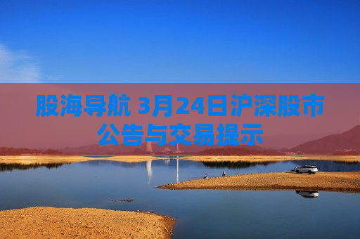 股海导航 3月24日沪深股市公告与交易提示