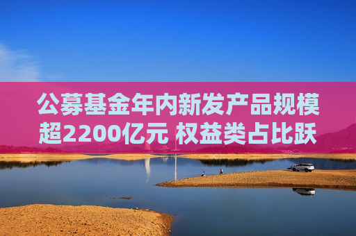 公募基金年内新发产品规模超2200亿元 权益类占比跃升