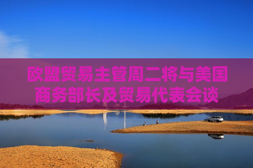 欧盟贸易主管周二将与美国商务部长及贸易代表会谈