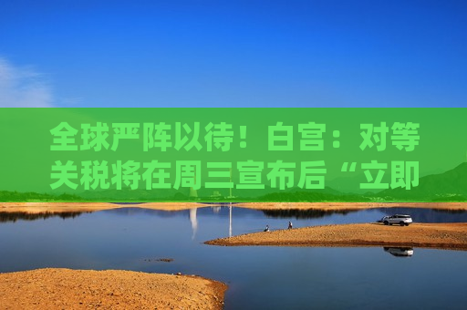 全球严阵以待！白宫：对等关税将在周三宣布后“立即生效”