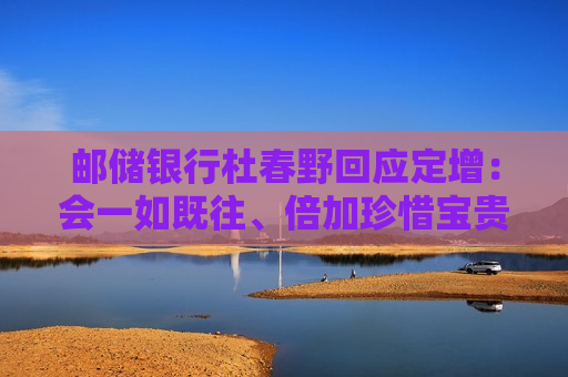 邮储银行杜春野回应定增：会一如既往、倍加珍惜宝贵的资本，坚持把好钢用在刀刃上