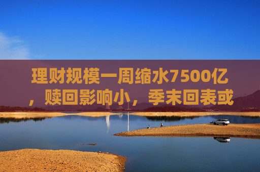 理财规模一周缩水7500亿，赎回影响小，季末回表或是主因