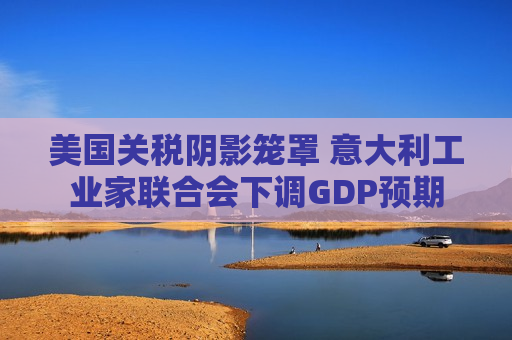 美国关税阴影笼罩 意大利工业家联合会下调GDP预期