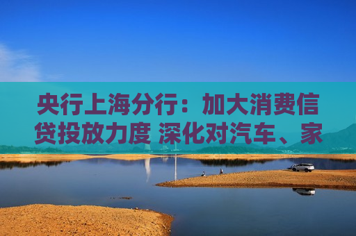 央行上海分行：加大消费信贷投放力度 深化对汽车、家装、家电等大宗消费的金融服务