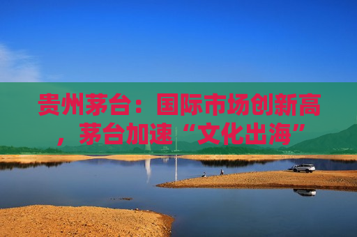 贵州茅台：国际市场创新高，茅台加速“文化出海”