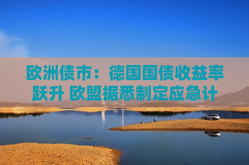 欧洲债市：德国国债收益率跃升 欧盟据悉制定应急计划以保护经济