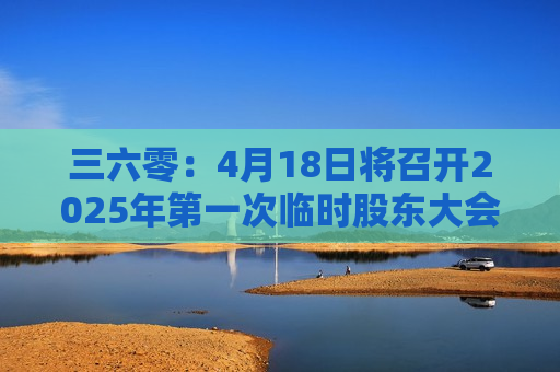 三六零：4月18日将召开2025年之一次临时股东大会