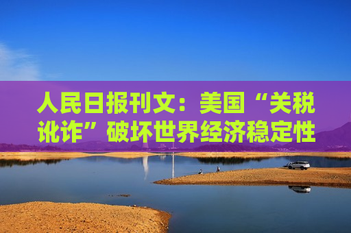 人民日报刊文：美国“关税讹诈”破坏世界经济稳定性