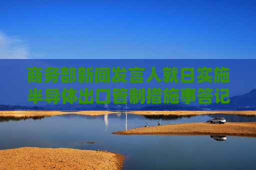 商务部新闻发言人就日实施半导体出口管制措施事答记者问