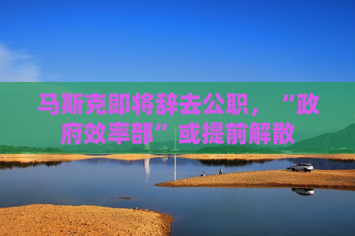 马斯克即将辞去公职，“ *** 效率部”或提前解散