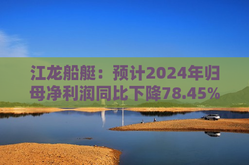 江龙船艇：预计2024年归母净利润同比下降78.45%–72.77%