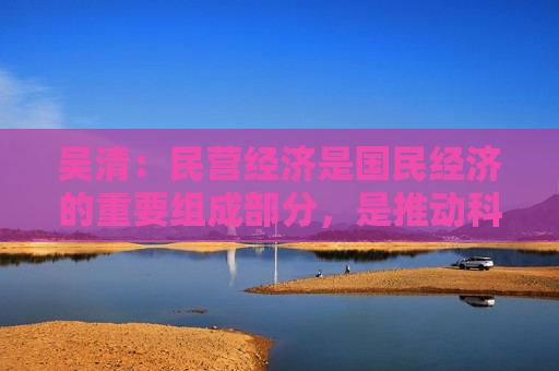 吴清：民营经济是国民经济的重要组成部分，是推动科技创新的重要力量