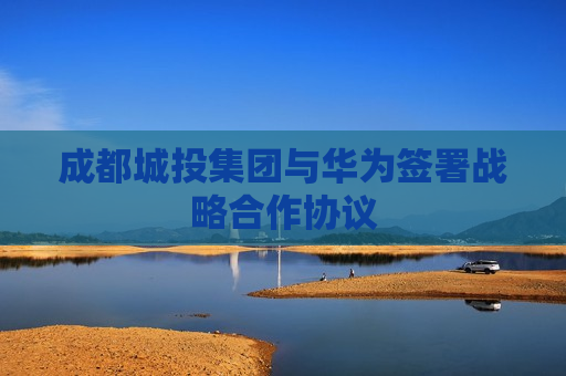 成都城投集团与华为签署战略合作协议
