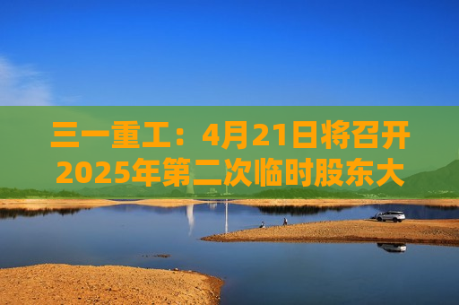 三一重工：4月21日将召开2025年第二次临时股东大会  第1张