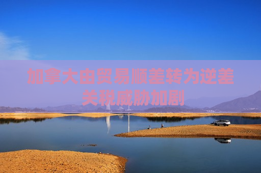 加拿大由贸易顺差转为逆差 关税威胁加剧