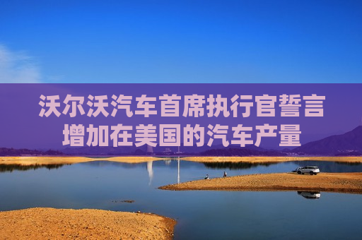 沃尔沃汽车首席执行官誓言增加在美国的汽车产量